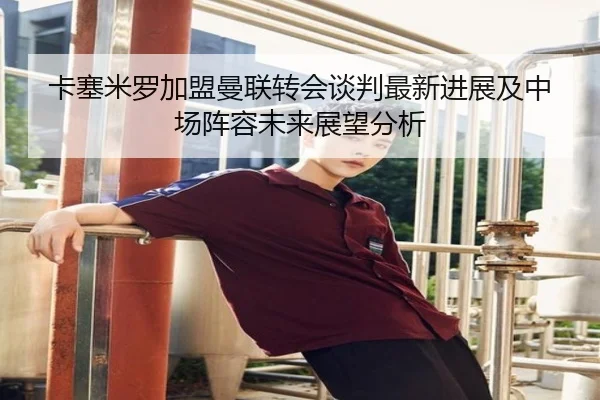 卡塞米罗加盟曼联转会谈判最新进展及中场阵容未来展望分析